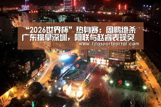 “2026世界杯”热身赛:周鹏绝杀广东擒拿深圳,阿联与赵睿表现突出(图3) FIFA世界杯