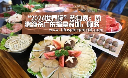 “2026世界杯”热身赛:周鹏绝杀广东擒拿深圳,阿联与赵睿表现突出(图1) FIFA世界杯